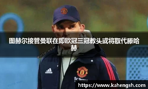 图赫尔接管曼联在即欧冠三冠教头或将取代滕哈赫